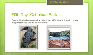 Fifth Day: Cahuinari Park
On my fifth day I’m going to the natural park –Cahuinari-. I’m going to see
the giant tortoise and the black cayman.
MY IDEAL VACATIONS…
 