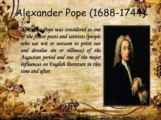 Alexander Pope (1688-1744)
• Alexander Pope was considered as one
of the finest poets and satirists (people
who use wit or sarcasm to point out
and devalue sin or silliness) of the
Augustan period and one of the major
influences on English literature in this
time and after.
 