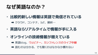 11
なぜ英語なのか？
‣ 比較的新しい情報は英語で発信されている
クラウド、コンテナ、IoT、解析…
‣ 英語ならリアルタイムで情報が手に入る
‣ オンラインの技術情報が増えている
英語blog、ウェビナー、カンファレンスのライブ中継
読むのは分かる、でも聞くのはなかなか慣れない
 