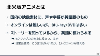 20
‣ 国内の映像素材に、声や字幕が英語版のもの
‣ オンラインは難しいが、Blu-ray/DVDは多い
‣ ストーリーを知っているから、英語に慣れられる
ヒアリング力の向上に役立つ、はず
日常会話で、こう言えばいいのか、というシーンが増える
北米版アニメとは
 