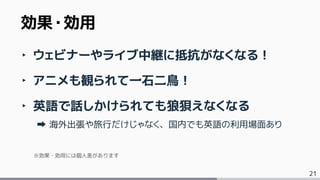 21
‣ ウェビナーやライブ中継に抵抗がなくなる！
‣ アニメも観られて一石二鳥！
‣ 英語で話しかけられても狼狽えなくなる
海外出張や旅行だけじゃなく、国内でも英語の利用場面あり
※効果・効用には個人差があります
効果・効用
 