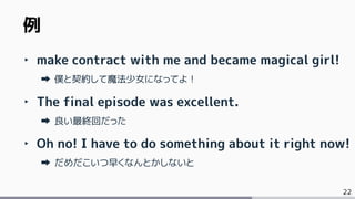 22
‣ make contract with me and became magical girl!
僕と契約して魔法少女になってよ！
‣ The final episode was excellent.
良い最終回だった
‣ Oh no! I have to do something about it right now!
だめだこいつ早くなんとかしないと
例
 
