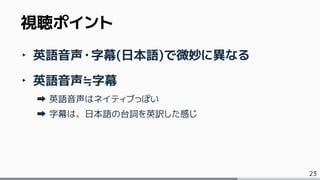 23
‣ 英語音声・字幕(日本語)で微妙に異なる
‣ 英語音声≒字幕
英語音声はネイティブっぽい
字幕は、日本語の台詞を英訳した感じ
視聴ポイント
 
