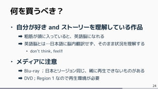 24
‣ 自分が好き and ストーリーを理解している作品
粗筋が頭に入っていると、英語脳になれる
英語脳とは…日本語に脳内翻訳せず、そのまま状況を理解する
• don’t think, feel!!
‣ メディアに注意
Blu-ray ；日本とリージョン同じ、稀に再生できないものがある
DVD ; Region 1 なので再生環境が必要
何を買うべき？
 