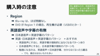 26
‣ Region
Blu-ray は、ほぼ問題なし
DVD が Region 1 の場合、再生機が必要（USBのとか…）
‣ 英語音声や字幕の有無
日本語音声＋英語字幕のパターン
英語・日本語音声＋英語字幕のパターン ←おすすめ
• 英語音声にすると、英語字幕が強制的に出なくなるパターンあり
• 日本語音声にすると、日本語字幕が強制のパターンも
• 勉強になるのは、英語音声＋日本語字幕、分からなくなったら観る
– でも、最近は出ないものも多い
購入時の注意 特に重要なのが、英語音声の
有無です。せっかく買っても
残念な英語字幕の場合もあり
ますので・・・。
 