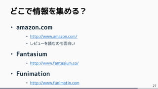 27
‣ amazon.com
• http://www.amazon.com/
• レビューを読むのも面白い
‣ Fantasium
• http://www.fantasium.co/
‣ Funimation
• http://www.funimatin.com
どこで情報を集める？
 