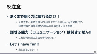 30
‣ あくまで聞くのに慣れるだけ！
• それでも、英語を習っていなくてもアニメBlu-rayを見続けて、
突然の海外出張を乗り切ることが出来ました（実話）
‣ 話せる能力（コミュニケーション）は付きません!!
• これは何か別の方法を考えないと…
‣ Let’s have fun!!
• 楽しみましょう！！
※注意
 