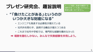 5
‣ “「負けたことがある」というのが
いつか大きな財産になる”
• エンジニアも発表する必要性が増えている
• 社内外を問わず、説得する機会が増えつつある
• これまで社内や学校では、専門的な経験を積めなかった
場数を踏むしかない。みんなで失敗経験を共有しよう。
プレゼン研究会、趣旨説明 もっと気軽に発表を練習する
場所があっても良いのではと。
敷居は高くありません。
 