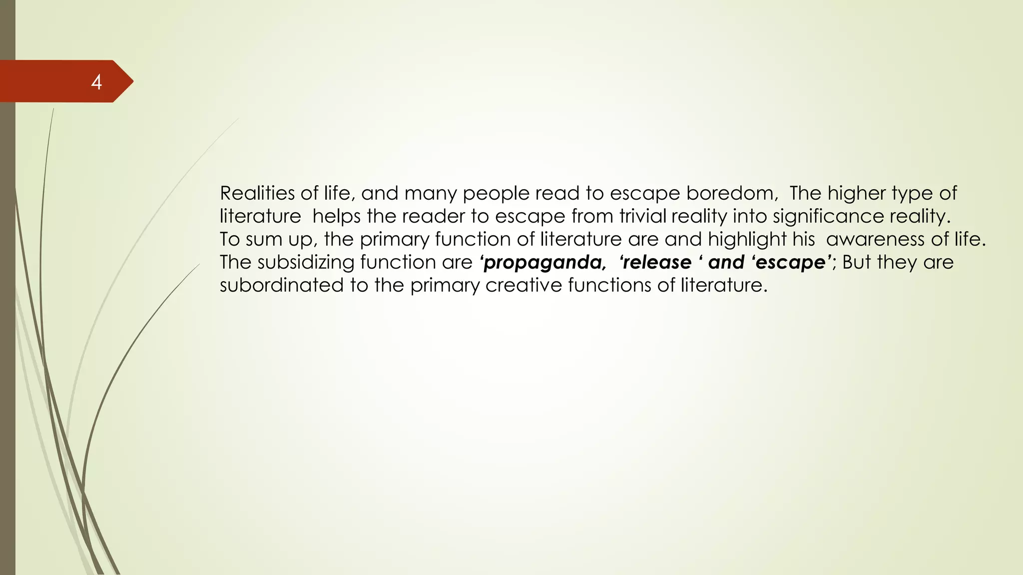 4
Realities of life, and many people read to escape boredom, The higher type of
literature helps the reader to escape from trivial reality into significance reality.
To sum up, the primary function of literature are and highlight his awareness of life.
The subsidizing function are ‘propaganda, ‘release ‘ and ‘escape’; But they are
subordinated to the primary creative functions of literature.
 