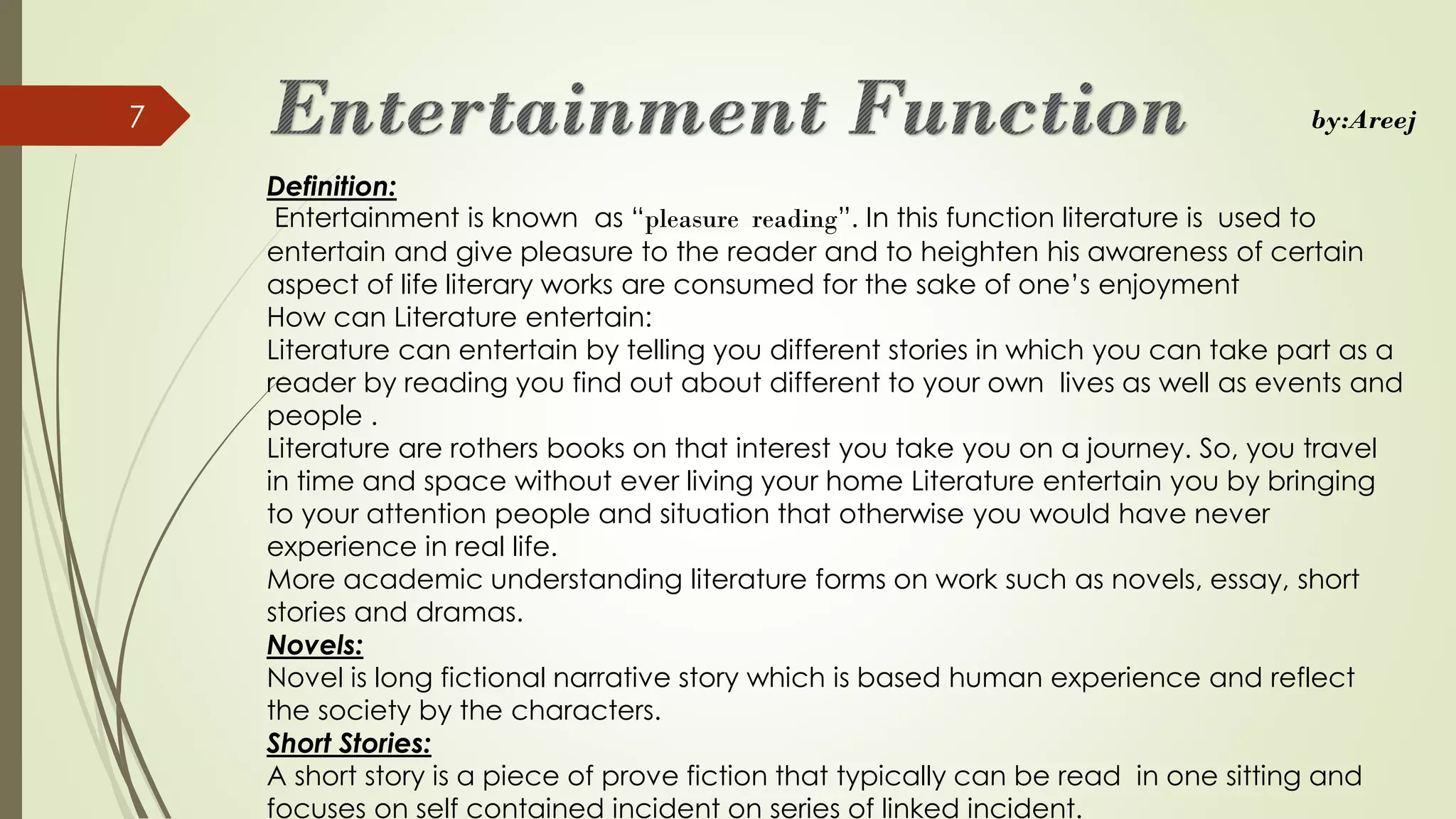 Definition:
Entertainment is known as “pleasure reading”. In this function literature is used to
entertain and give pleasure to the reader and to heighten his awareness of certain
aspect of life literary works are consumed for the sake of one’s enjoyment
How can Literature entertain:
Literature can entertain by telling you different stories in which you can take part as a
reader by reading you find out about different to your own lives as well as events and
people .
Literature are rothers books on that interest you take you on a journey. So, you travel
in time and space without ever living your home Literature entertain you by bringing
to your attention people and situation that otherwise you would have never
experience in real life.
More academic understanding literature forms on work such as novels, essay, short
stories and dramas.
Novels:
Novel is long fictional narrative story which is based human experience and reflect
the society by the characters.
Short Stories:
A short story is a piece of prove fiction that typically can be read in one sitting and
focuses on self contained incident on series of linked incident.
7 by:Areej
 
