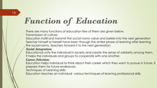 16
There are many functions of education few of them are given below,
Transmission of culture:
Education instill and transmit the social norms value and beliefs into the next generation
Teacher himself or herself have been through the similar phase of learning after learning
the social norms, teachers forward it to the next generation.
Social Integration:
Educational unify the individual in society and create the sense of solidarity among them.
It helps the individuals and groups to cooperate with one another.
Career Selection:
Education helps individual to think about their career which they want to pursue in future. It
prepare them for future endeavors.
Techniques of Learning skills:
Education teaches an individual various techniques of learning professional skills.
 