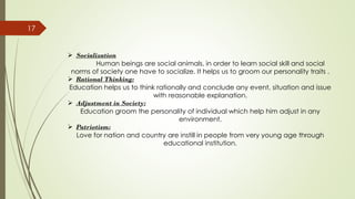 17
➢ Socialization
Human beings are social animals, in order to learn social skill and social
norms of society one have to socialize. It helps us to groom our personality traits .
➢ Rational Thinking:
Education helps us to think rationally and conclude any event, situation and issue
with reasonable explanation.
➢ Adjustment in Society:
Education groom the personality of individual which help him adjust in any
environment.
➢ Patriotism:
Love for nation and country are instill in people from very young age through
educational institution.
 