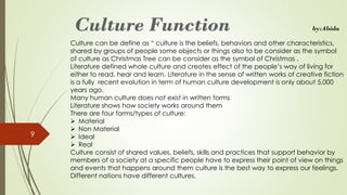 Culture can be define as “ culture is the beliefs, behaviors and other characteristics,
shared by groups of people some objects or things also to be consider as the symbol
of culture as Christmas Tree can be consider as the symbol of Christmas .
Literature defined whole culture and creates effect of the people’s way of living for
either to read, hear and learn. Literature in the sense of written works of creative fiction
is a fully recent evolution in term of human culture development is only about 5,000
years ago.
Many human culture does not exist in written forms
Literature shows how society works around them
There are four forms/types of culture:
➢ Material
➢ Non Material
➢ Ideal
➢ Real
Culture consist of shared values, beliefs, skills and practices that support behavior by
members of a society at a specific people have to express their point of view on things
and events that happens around them culture is the best way to express our feelings.
Different nations have different cultures.
9
by:Abida
 