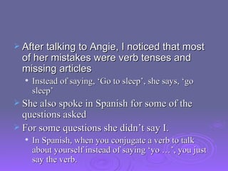 After talking to Angie, I noticed that most of her mistakes were verb tenses and missing articles Instead of saying, ‘Go to sleep’, she says, ‘go sleep’ She also spoke in Spanish for some of the questions asked For some questions she didn’t say I.  In Spanish, when you conjugate a verb to talk about yourself instead of saying ‘yo …’, you just say the verb.  
