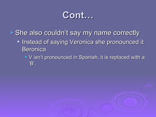 Cont… She also couldn’t say my name correctly Instead of saying Veronica she pronounced it Beronica V isn’t pronounced in Spanish, it is replaced with a ‘B’. 