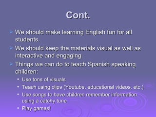 Cont. We should make learning English fun for all students. We should keep the materials visual as well as interactive and engaging. Things we can do to teach Spanish speaking children: Use tons of visuals Teach using clips (Youtube, educational videos, etc.) Use songs to have children remember information using a catchy tune Play games! 