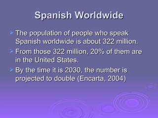 Spanish Worldwide The population of people who speak Spanish worldwide is about 322 million. From those 322 million, 20% of them are in the United States. By the time it is 2030, the number is projected to double (Encarta, 2004) 