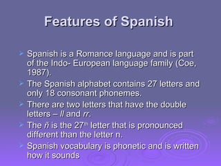 Features of Spanish  Spanish is a Romance language and is part of the Indo- European language family (Coe, 1987).  The Spanish alphabet contains 27 letters and only 18 consonant phonemes.  There are two letters that have the double letters –  ll  and  rr .  The  ñ  is the 27 th  letter that is pronounced different than the letter n.  Spanish vocabulary is phonetic and is written how it sounds 