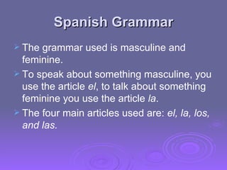 Spanish Grammar The grammar used is masculine and feminine.  To speak about something masculine, you use the article  el , to talk about something feminine you use the article  la .  The four main articles used are:  el, la, los, and las. 