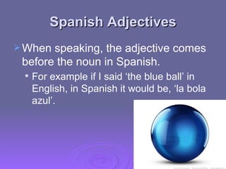 Spanish Adjectives When speaking, the adjective comes before the noun in Spanish.  For example if I said ‘the blue ball’ in English, in Spanish it would be, ‘la bola azul’.   