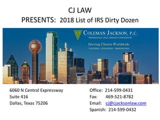 CJ LAW
PRESENTS: 2018 List of IRS Dirty Dozen
6060 N Central Expressway Office: 214-599-0431
Suite 416 Fax: 469-521-8782
Dallas, Texas 75206 Email: cj@cjacksonlaw.com
Spanish: 214-599-0432
 