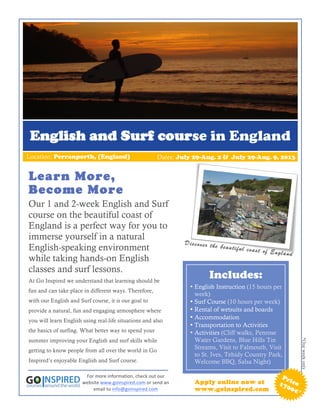 English and Surf course in England
Location: Perranporth, (England)                                     Dates: July 29-Aug. 2 & July 29-Aug. 9, 2013


Learn More,
Become More
Our 1 and 2-week English and Surf
course on the beautiful coast of
England is a perfect way for you to
immerse yourself in a natural
                                                                                 D is c o v e r th e
English-speaking environment                                                                         b e a u ti fu l c o a
                                                                                                                           s t o f E n g la n
                                                                                                                                              d
while taking hands-on English
classes and surf lessons.
At Go Inspired we understand that learning should be
                                                                                               Includes:
                                                                                    • English Instruction (15 hours per
fun and can take place in different ways. Therefore,
                                                                                      week)
with our English and Surf course, it is our goal to                                 • Surf Course (10 hours per week)
provide a natural, fun and engaging atmosphere where                                • Rental of wetsuits and boards
you will learn English using real-life situations and also
                                                                                    • Accommodation
                                                                                    • Transportation to Activities
the basics of surfing. What better way to spend your                                • Activities (Cliff walks, Penrose
summer improving your English and surf skills while                                   Water Gardens, Blue Hills Tin
                                                                                                                                                  *One week only




getting to know people from all over the world in Go
                                                                                      Streams, Visit to Falmouth, Visit
                                                                                      to St. Ives, Tehidy Country Park,
Inspired’s enjoyable English and Surf course.                                         Welcome BBQ, Salsa Night)

                        For	
  more	
  information,	
  check	
  out	
  our	
                                                            Pr
                       website	
  www.goinspired.com	
  or	
  send	
  an	
            Apply online now at                              17 ice
                           email	
  to	
  info@goinspired.com	
                       www.goinspired.com                                 00
                                                                                                                                            €*
 