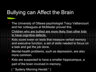 Bullying can Affect the Brain The University of Ottawa psychologist Tracy Valliancourt and her colleagues at McMaster proved this.  Children who are bullied are more likely than other kids to have cognitive defects.   Kids score lower on tests that measure verbal memory and executive function, a set of skills needed to focus on a task and get the job done.  Mental-health problems, such as depression, are also more common.  Kids are suspected to have a smaller hippocampus, a part of the brain involved in memory.   ( “ Sydeny Morning Herald “ )   