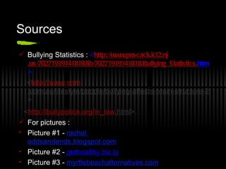 Sources  Bullying Statistics :  < http://www. pascack .k12. nj .us/70271919141818/lib/70271919141818/Bullying_Statistics. htm >. < http://www. smh .com.au/lifestyle/people/bullying-affects-brain-structure-20100319-qje1.html >. < http: //bullypolice . org/in_law .html >. For pictures :  Picture #1 -  rachel  oddsandends.blogspot.com Picture #2 -   gethealthy.biz.ly Picture #3   -   myrtlebeachalternatives.com Picture #4 -  adamleben.wordpress.com 