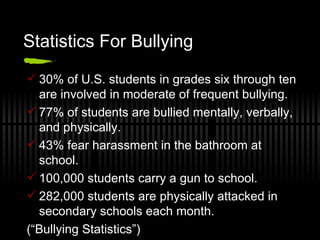 Statistics For Bullying  30% of U.S. students in grades six through ten are involved in moderate of frequent bullying.  77% of students are bullied mentally, verbally, and physically.  43% fear harassment in the bathroom at school.  100,000 students carry a gun to school.  282,000 students are physically attacked in secondary schools each month.  (“Bullying Statistics”)  