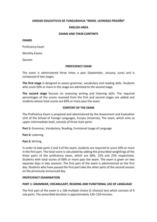 UNIDAD EDUCATIVVA DE TUNGURAHUA “MONS. LEONIDAS PROAÑO”

                                     ENGLISH AREA

                             EXAMS AND THEIR CONTENTS

EXAMS

Proficiency Exam

Monthly Exams

Quizzes

                                  PROFICIENCY EXAM

The exam is administered three times a year (September, January, June) and is
composed of two stages.

The first stage is designed to assess grammar, vocabulary and reading skills. Students
who score 50% or more in this stage are admitted to the second stage.

The second stage focuses on assessing writing and listening skills. The required
percentages of the scores received from the first and second stages are added and
students whose total scores are 60% or more pass the exam.

                                CONTENT OF THE EXAM

The Proficiency Exam is prepared and administered by the Assessment and Evaluation
Unit of the School of Foreign Languages, Erciyes University. The exam, which aims at
upper-intermediate level, consists of three main parts:

Part 1: Grammar, Vocabulary, Reading, Functional Usage of Language

Part 2: Listening

Part 3: Writing

In order to take parts 2 and 3 of the exam, students are required to score 50% or more
in the first part. The total score is calculated by adding the prescribed weightings of the
three parts of the proficiency exam, which are 60%, 15% and 25% respectively.
Students with total scores of 60% or more pass the exam. The exam is given on two
separate days in two sessions. The first part of the exam is administered on the first
day. Students who have passed the first part take the other parts of the second session
on the previously announced day.

PROFICIENCY EXAMINATION

PART 1: GRAMMAR, VOCABULARY, READING AND FUNCTIONAL USE OF LANGUAGE

The first part of the exam is a 100-multiple choice (5 choices) test which consists of 4
sub-parts. The prescribed duration is approximately 120–150 minutes.
 