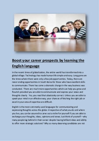 Boost your career prospects by learning the
English language
In the recent times of globalization, the entire world has transformed into a
global village. Technology has made human life simple and easy. Long gone are
the times where there were only a few job opportunities. Today, there are
never ending opportunities in South Korea for those who have excellent skills
to communicate. There has come a dramatic change in the way business was
conducted. There are much more opportunities which can help you grow and
flourish provided you are able to communicate and express your views and
thoughts clearly. Yes, you read that absolutely correct. Unless you are able to
speak your mind in an effective way, your chances of fetching the right job or
excel in your area of expertise are difficult.
English is the most commonly used languages for communicating and
expressing thoughts across the globe. Irrespective of what you do and where
you live, you can be assured to carve out a niche for yourself if you are able to
exchange your thoughts, ideas, opinions and views. Just think of yourself – why
many people lag behind in their career despite having brilliant ideas and ability
to offer more strategic solutions? Why so many deserving candidates are not
 
