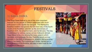 FESTIVALS
1) SAGA DAWA
The Saga Dawa festival is one of the most important
festivals for the people of Sikkim celebrated with much
enthusiasm in the capital city Gangtok. The Mahayana
Buddhist tradition recognizes the full moon day of the fourth
month of the Buddhist calendar as the anniversary of
Buddha's birth, his enlightenment, and his Nirvana. The day
is celebrated by various names across India and abroad.
Saga Dawa is the one among the many ways in which
devotees commemorate the day. Festivity occurs across
Gangtok in the form of processions, prayers, and extending
alms to the needy. The customs and rituals, carried out in
remembrance of the Buddha, are said to bear fruits for the
observers in the future.
 