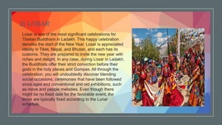 .
2) LOSAR
Losar is one of the most significant celebrations for
Tibetan Buddhism in Ladakh. This happy celebration
denotes the start of the New Year. Losar is appreciated
ideally in Tibet, Nepal, and Bhutan, and each has its
customs. They are prepared to invite the new year with
riches and delight. In any case, during Losar in Ladakh,
the Buddhists offer their strict conviction before their
gods in the holy places and Gompas. All through the
celebration, you will undoubtedly discover blending
social occasions, ceremonies that have been followed
since ages and conventional and old exhibitions, such
as move and people melodies. Even though there
might be no fixed date for the favorable event, the
times are typically fixed according to the Lunar
schedule.
 