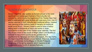 3) SONAM LOCHHAR
Sonam Lhochhar, also spelled as Sonam Lhosar is the most
significant and extravagant festival of this culturally rich
community, which marks the beginning of the Tibetan New Year
and is celebrated with great fanfare and zeal every time; men &
women adorned in their colourful and traditional attires, masked
men dancing to the rhythmic beats of damphu (a traditional
small round drum) . Sonam Lhosar is said to have a history
dating back to thousands of years and works in close
accordance to the rules of the Tibetan lunar calendar. The first
day of new moon in the month of Magh (when Lord Buddha is
believed to have born) counts as the greatest day of
significance for Tamangs and that is the reason, this day marks
the beginning of the Sonam Lhosar festival . Precisely, Sonam
Lhosar commences during Magha on Shukla Pratipada
(beginning of the spring season), which happens to fall
somewhere in the month of January-February.
 