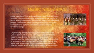 MUSIC AND DANCE
1) CHU-FATT
Literal meaning of Chu is Snowy Range, while that of Faat is
Worship.This group folk dance is performed in the honour of
Mount Khangchendzonga, the guardian deity of the Sikkimese
people. The dancers while carrying butter lamps and green
bamboo leaves perform a ritualistic dance by singing
devotional songs.
2) CHYAP-BRUNG
Chyap-Brung is the traditional musical instrument of the
Limboo community. It is like a Dholak in shape but much
bigger in size. During the course of group dance, male
dancers hang the instrument around their necks with the help
of a rope and beat the drum with an open palm on one side
and a stick on the other. Such a manoeuvre produces two
different sounds which echo boldly in valleys and mountains.
 