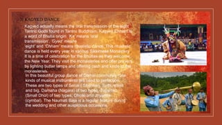 3) KAGYED DANCE
Kagyed actually means the oral transmission of the eight
Tantric Gods found in Tantric Buddhism. Kagyed Chham is
a word of Bhutia origin. ‘Ka’ means ‘oral
transmission’, ‘Gyed’ means
‘eight’ and ‘Chham’ means ritualistic dance. This ritualistic
dance is held every year in various Sikkimese Monastery.
It is a time of celebration for the Bhutias as they welcome
the New Year. They visit the monasteries and offer prayers
by lighting butter lamps and offering cash and kinds to the
monasteries.4) NAUMATI DANCE
In this beautiful group dance of Damai community nine
kinds of musical instruments are used to perfection.
These are two types of Senai ( Shehnai), Turhi, small
and big, Damaha (Nagara) of two types, Tuyamko
(Small Dhol) of two types, Dholki and Jhyamta
(cymbal). The Naumati Baja is a regular feature during
the wedding and other auspicious occasions.
 