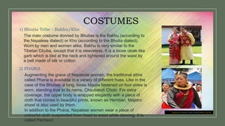 This Photo by Unknown Author is licensed under CC BY-NC
COSTUMES
1) Bhutia Tribe - Bakhu/Kho
The main costume donned by Bhutias is the Bakhu (according to
the Nepalese dialect) or Kho (according to the Bhutia dialect).
Worn by men and women alike, Bakhu is very similar to the
Tibetan Chuba, except that it is sleeveless. It is a loose cloak-like
garb which is tied at the neck and tightened around the waist by
a belt made of silk or cotton.
2) PHARIA
Augmenting the grace of Nepalese women, the traditional attire
called Pharia is available in a variety of different hues. Like in the
case of the Bhutias, a long, loose blouse fastened on four sides is
worn, standing true to its name, Chaubandi Cholo. For extra
coverage, the upper body is wrapped elegantly with a piece of
cloth that comes in beautiful prints, known as Hembari. Majetro
shawl is also used by them.
In addition to the Pharia, Nepalese women wear a piece of
colourful cloth suspended from head to waist while dancing. It is
called Pachauri
 