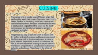 CUISINE
1) THUPKA
Thukpa is a kind of noodle soup of Tibetan origin that
has found its way to being one of the most loved food in
Sikkim. Thukpa is something that is very healthy and
tasty at the same time . One can find almost every kind
of locally grown vegetable in this soup, but the most
common ones are carrots, bell peppers, spinach,
cauliflower and celery.
2) PHAGSHAPA
Phagshapa is a strip of pork fat which is stewed with
dry chillies and radish. A spicy and tangy endeavour of
this Sikkimese dish is rich in proteins and is made of
no oil. Well for vegetarians, there is no substitute for
pork in this dish so there is nothing much you can do.
The Golden Dragon hotel in Gangtok serves the most
authentic and delicious Phagshapa in the whole of
Sikkim
 