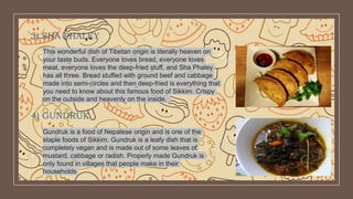 3) SHA PHALEY
This wonderful dish of Tibetan origin is literally heaven on
your taste buds. Everyone loves bread, everyone loves
meat, everyone loves the deep-fried stuff, and Sha Phaley
has all three. Bread stuffed with ground beef and cabbage
made into semi-circles and then deep-fried is everything that
you need to know about this famous food of Sikkim. Crispy
on the outside and heavenly on the inside,
4) GUNDRUK
Gundruk is a food of Nepalese origin and is one of the
staple foods of Sikkim. Gundruk is a leafy dish that is
completely vegan and is made out of some leaves of
mustard, cabbage or radish. Properly made Gundruk is
only found in villages that people make in their
households
 