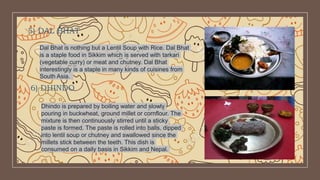 5) DAL BHAT
Dal Bhat is nothing but a Lentil Soup with Rice. Dal Bhat
is a staple food in Sikkim which is served with tarkari
(vegetable curry) or meat and chutney. Dal Bhat
interestingly is a staple in many kinds of cuisines from
South Asia.
6) DHINDO
Dhindo is prepared by boiling water and slowly
pouring in buckwheat, ground millet or cornflour. The
mixture is then continuously stirred until a sticky
paste is formed. The paste is rolled into balls, dipped
into lentil soup or chutney and swallowed since the
millets stick between the teeth. This dish is
consumed on a daily basis in Sikkim and Nepal.
 