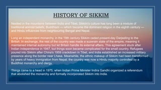 HISTORY OF SIKKIM
Nestled in the mountains between India and Tibet, Sikkim's culture has long been a mixture of
traditional animist beliefs, Buddhism — which became the dominant religion in the eighth century —
and Hindu influences from neighbouring Bengal and Nepal.
Long an independent monarchy, in the 19th century Sikkim ceded present-day Darjeeling to the
British. In exchange, the rest of the country was made a suzerain state of the empire, meaning it
maintained internal autonomy but let Britain handle its external affairs. This agreement stuck after
Indian independence in 1947, but things soon became complicated for the small country. Refugees
poured into Sikkim after China's 1959 crackdown in Tibet, and India established an increased military
presence along the border near Lhasa. Meanwhile, the ethnic makeup of Sikkim had been transformed
by years of heavy immigration from Nepal; the country was now a Hindu majority controlled by a
Buddhist monarchy and clergy.
Things came to a head in 1975, when Indian Prime Minister Indira Gandhi organized a referendum
that abolished the monarchy and formally incorporated Sikkim into India.
 