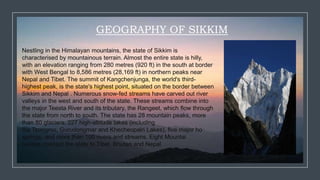 GEOGRAPHY OF SIKKIM
Nestling in the Himalayan mountains, the state of Sikkim is
characterised by mountainous terrain. Almost the entire state is hilly,
with an elevation ranging from 280 metres (920 ft) in the south at border
with West Bengal to 8,586 metres (28,169 ft) in northern peaks near
Nepal and Tibet. The summit of Kangchenjunga, the world's third-
highest peak, is the state's highest point, situated on the border between
Sikkim and Nepal . Numerous snow-fed streams have carved out river
valleys in the west and south of the state. These streams combine into
the major Teesta River and its tributary, the Rangeet, which flow through
the state from north to south. The state has 28 mountain peaks, more
than 80 glaciers, 227 high-altitude lakes (including
the Tsongmo, Gurudongmar and Khecheopalri Lakes), five major ho
springs, and more than 100 rivers and streams. Eight Mountai
passes connect the state to Tibet, Bhutan and Nepal
 
