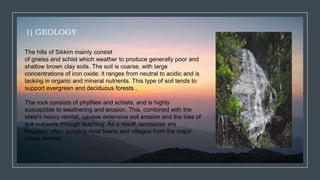 1) GEOLOGY
The hills of Sikkim mainly consist
of gneiss and schist which weather to produce generally poor and
shallow brown clay soils. The soil is coarse, with large
concentrations of iron oxide; it ranges from neutral to acidic and is
lacking in organic and mineral nutrients. This type of soil tends to
support evergreen and deciduous forests .
The rock consists of phyllites and schists, and is highly
susceptible to weathering and erosion. This, combined with the
state's heavy rainfall, causes extensive soil erosion and the loss of
soil nutrients through leaching. As a result, landslides are
frequent, often isolating rural towns and villages from the major
urban centres
 
