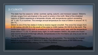 2) CLIMATE
The state has five seasons: winter, summer, spring, autumn, and monsoon season. Sikkim's
climate ranges from sub-tropical in the south to tundra in the north. Most of the inhabited
regions of Sikkim experience a temperate climate, with temperatures seldom exceeding
28 °C (82 °F) in summer. The average annual temperature for most of Sikkim is around 18 °C
(64 °F).
Sikkim is one of the few states in India to receive regular snowfall. The snow line ranges from
6,100 metres (20,000 ft) in the south of the state to 4,900 metres (16,100 ft) in the north. The
tundra-type region in the north is snowbound for four months every year, and the temperature
drops below 0 °C (32 °F) almost every night. In north-western Sikkim, the peaks are frozen
year-round; because of the high altitude, temperatures in the mountains can drop to as low as
−40 °C (−40 °F) in winter.
During the monsoon, heavy rains increase the risk of landslides. The record for the longest
period of continuous rain in Sikkim is 11 days. Fog affects many parts of the state during
winter and the monsoons, making transportation perilous
 