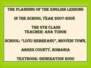 The Planning of the English Lessons in the School Year 2007-2008  The 6th Class Teacher: Ana Tudor School: “Liviu Rebreanu”, Mioveni town, Arges county, Romania Textbook: Generation 2000 