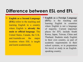 Difference between ESL and EFL
 English as a Second Language
(ESL) refers to the teaching and
learning English in a country
where English is already the
main or official language. The
United States, Canada, the U.K.
and Australia are the major
locations where ESL is taught
and learnt academically.
 English as a Foreign Language
(EFL) is the teaching and
learning English in countries
where English is not a language
of majority. Current important
places for EFL include South
Korea, Japan, Taiwan, China and
Thailand. Students study English
in their own country, as part of
academic requirements in their
school systems, or in preparation
for travel or study in an English-
speaking country.
 