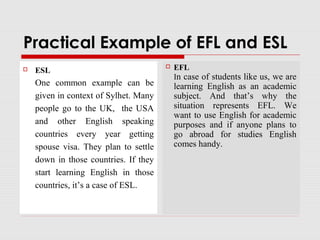Practical Example of EFL and ESL
 ESL
One common example can be
given in context of Sylhet. Many
people go to the UK, the USA
and other English speaking
countries every year getting
spouse visa. They plan to settle
down in those countries. If they
start learning English in those
countries, it’s a case of ESL.
 EFL
In case of students like us, we are
learning English as an academic
subject. And that’s why the
situation represents EFL. We
want to use English for academic
purposes and if anyone plans to
go abroad for studies English
comes handy.
 