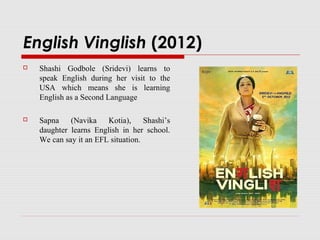 English Vinglish (2012)
 Shashi Godbole (Sridevi) learns to
speak English during her visit to the
USA which means she is learning
English as a Second Language
 Sapna (Navika Kotia), Shashi’s
daughter learns English in her school.
We can say it an EFL situation.
 
