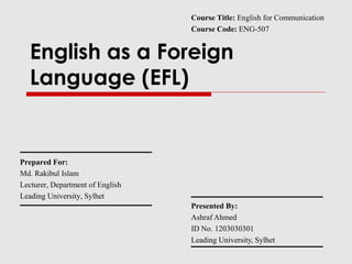 English as a Foreign
Language (EFL)
Presented By:
Ashraf Ahmed
ID No. 1203030301
Leading University, Sylhet
Prepared For:
Md. Rakibul Islam
Lecturer, Department of English
Leading University, Sylhet
Course Title: English for Communication
Course Code: ENG-507
 