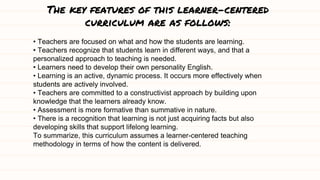 The key features of this learner-centered
curriculum are as follows:
• Teachers are focused on what and how the students are learning.
• Teachers recognize that students learn in different ways, and that a
personalized approach to teaching is needed.
• Learners need to develop their own personality English.
• Learning is an active, dynamic process. It occurs more effectively when
students are actively involved.
• Teachers are committed to a constructivist approach by building upon
knowledge that the learners already know.
• Assessment is more formative than summative in nature.
• There is a recognition that learning is not just acquiring facts but also
developing skills that support lifelong learning.
To summarize, this curriculum assumes a learner-centered teaching
methodology in terms of how the content is delivered.
 